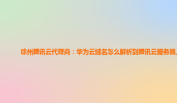 徐州腾讯云代理商：华为云域名怎么解析到腾讯云服务器上