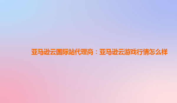 亚马逊云国际站代理商：亚马逊云游戏行情怎么样