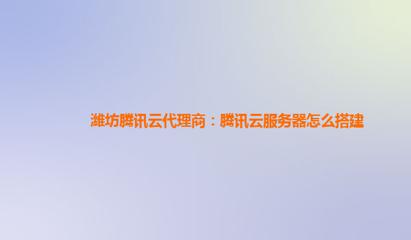 潍坊腾讯云代理商：腾讯云服务器怎么搭建