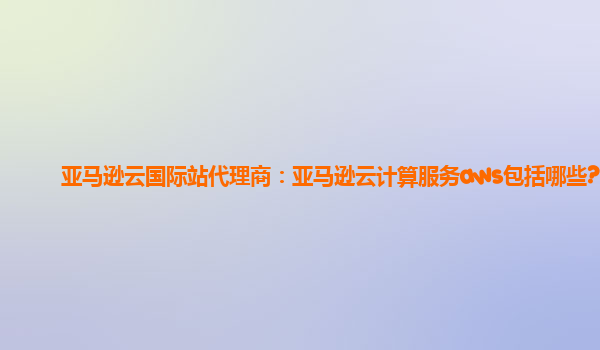 亚马逊云国际站代理商：亚马逊云计算服务aws包括哪些?