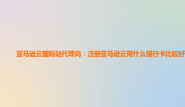 亚马逊云国际站代理商：注册亚马逊云用什么银行卡比较好一点