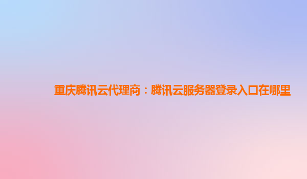 重庆腾讯云代理商：腾讯云服务器登录入口在哪里