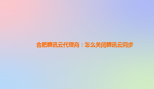 合肥腾讯云代理商：怎么关闭腾讯云同步