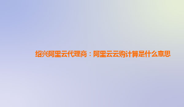 绍兴阿里云代理商：阿里云云购计算是什么意思