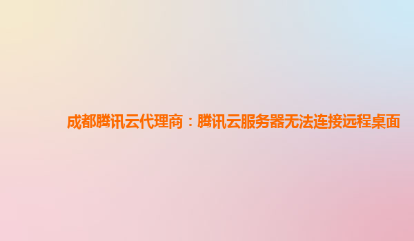 成都腾讯云代理商：腾讯云服务器无法连接远程桌面