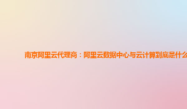 南京阿里云代理商：阿里云数据中心与云计算到底是什么