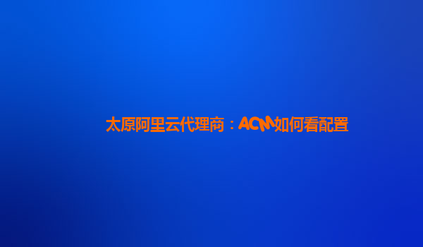 太原阿里云代理商：ACM如何看配置