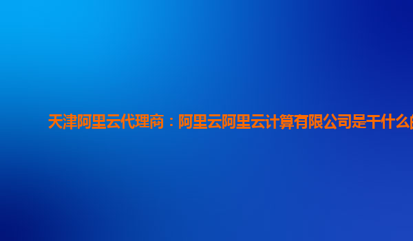 天津阿里云代理商：阿里云阿里云计算有限公司是干什么的