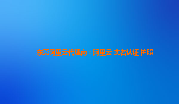 东莞阿里云代理商：阿里云 实名认证 护照