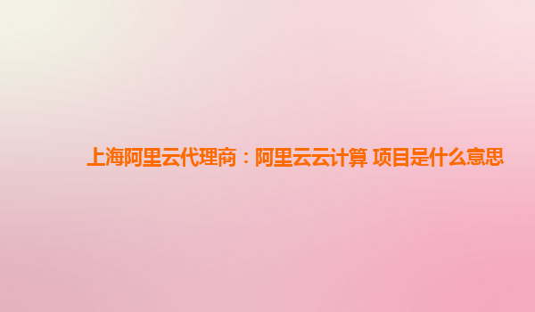 上海阿里云代理商：阿里云云计算 项目是什么意思