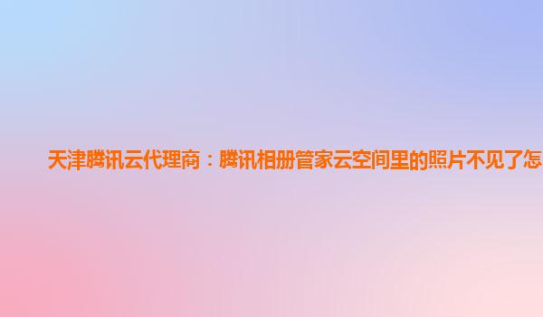 天津腾讯云代理商：腾讯相册管家云空间里的照片不见了怎么办