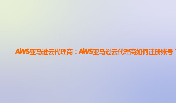 AWS亚马逊云代理商：AWS亚马逊云代理商如何注册账号？