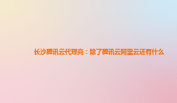 长沙腾讯云代理商：除了腾讯云阿里云还有什么