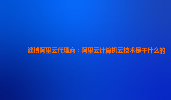 淄博阿里云代理商：阿里云计算机云技术是干什么的