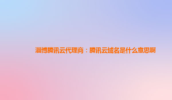 淄博腾讯云代理商：腾讯云域名是什么意思啊