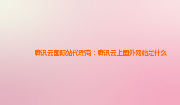 腾讯云国际站代理商：腾讯云上国外网站是什么