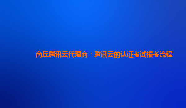 商丘腾讯云代理商：腾讯云的认证考试报考流程