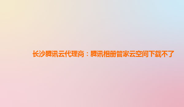 长沙腾讯云代理商：腾讯相册管家云空间下载不了