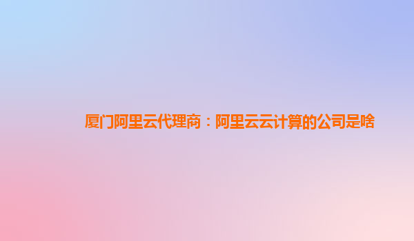 厦门阿里云代理商：阿里云云计算的公司是啥