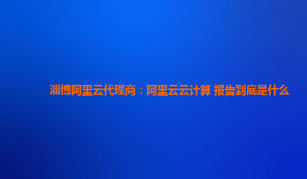 淄博阿里云代理商：阿里云云计算 报告到底是什么
