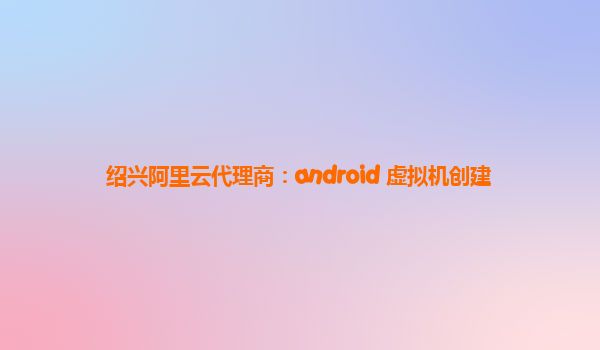 绍兴阿里云代理商：android 虚拟机创建