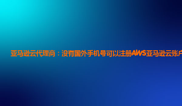 亚马逊云代理商：没有国外手机号可以注册AWS亚马逊云账户吗？