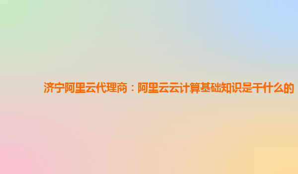 济宁阿里云代理商：阿里云云计算基础知识是干什么的