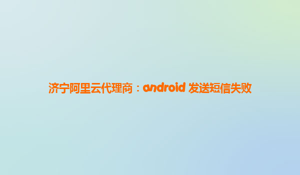 济宁阿里云代理商：android 发送短信失败