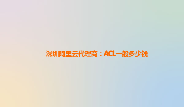 深圳阿里云代理商：ACL一般多少钱