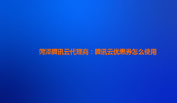菏泽腾讯云代理商：腾讯云优惠券怎么使用