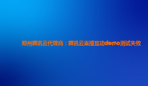 郑州腾讯云代理商：腾讯云直播互动demo测试失败