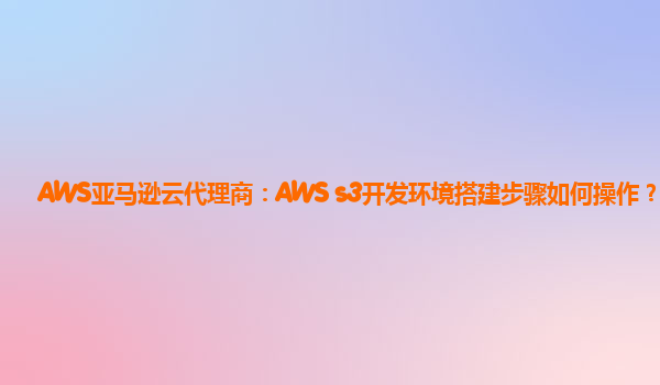 AWS亚马逊云代理商：AWS s3开发环境搭建步骤如何操作？