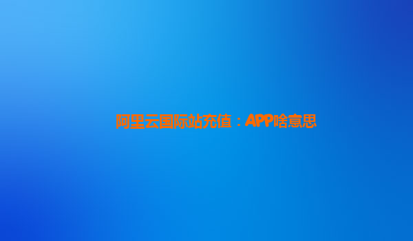 阿里云国际站充值：APP啥意思