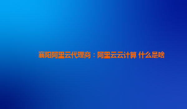 襄阳阿里云代理商：阿里云云计算 什么是啥