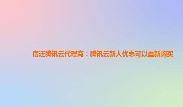 宿迁腾讯云代理商：腾讯云新人优惠可以重新购买
