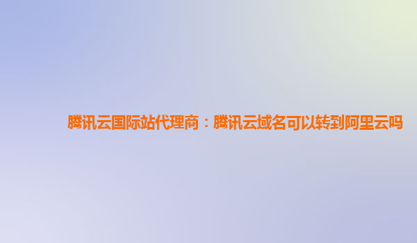 腾讯云国际站代理商：腾讯云域名可以转到阿里云吗
