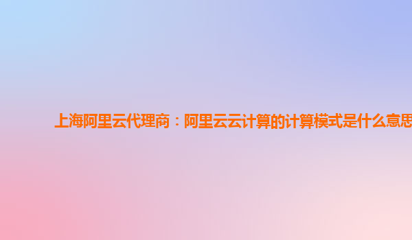 上海阿里云代理商：阿里云云计算的计算模式是什么意思