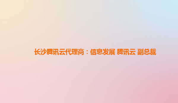 长沙腾讯云代理商：信息发展 腾讯云 副总裁