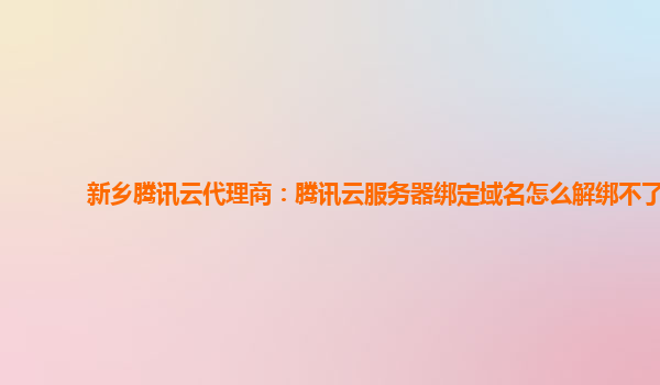 新乡腾讯云代理商：腾讯云服务器绑定域名怎么解绑不了