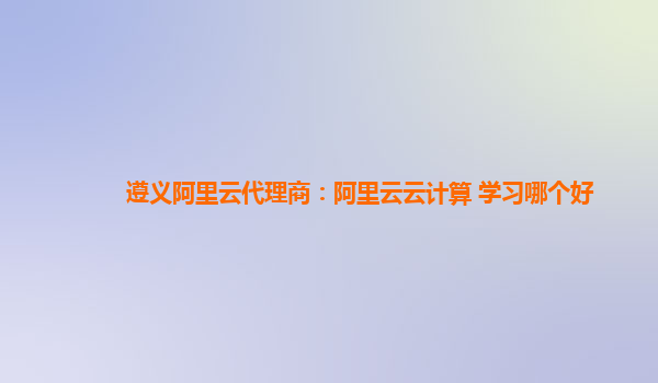 遵义阿里云代理商：阿里云云计算 学习哪个好