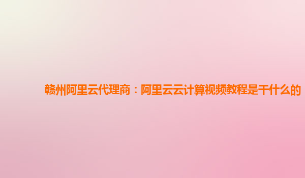 赣州阿里云代理商：阿里云云计算视频教程是干什么的