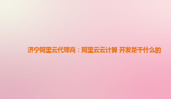 济宁阿里云代理商：阿里云云计算 开发是干什么的