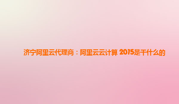 济宁阿里云代理商：阿里云云计算 2015是干什么的