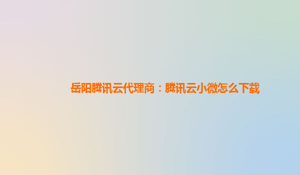 岳阳腾讯云代理商：腾讯云小微怎么下载