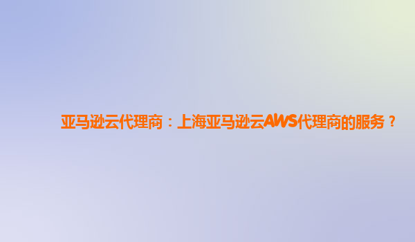 亚马逊云代理商：上海亚马逊云AWS代理商的服务？