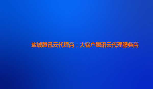 盐城腾讯云代理商：大客户腾讯云代理服务商