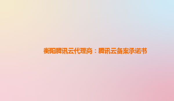 衡阳腾讯云代理商：腾讯云备案承诺书