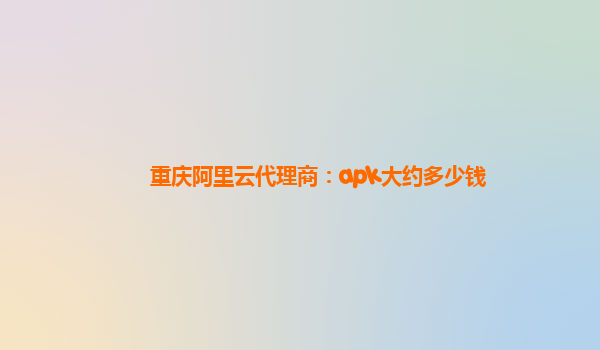 重庆阿里云代理商：apk大约多少钱