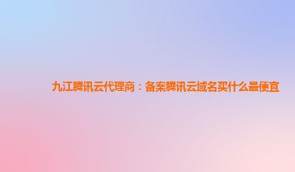 九江腾讯云代理商：备案腾讯云域名买什么最便宜