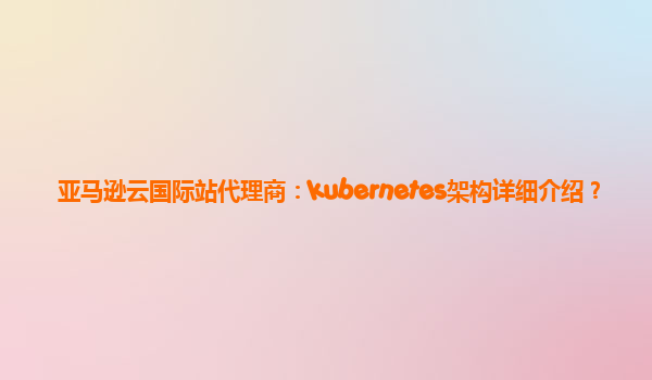 亚马逊云国际站代理商：kubernetes架构详细介绍？